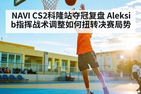 NAVI CS2科隆站夺冠复盘 Aleksib指挥战术调整如何扭转决赛局势